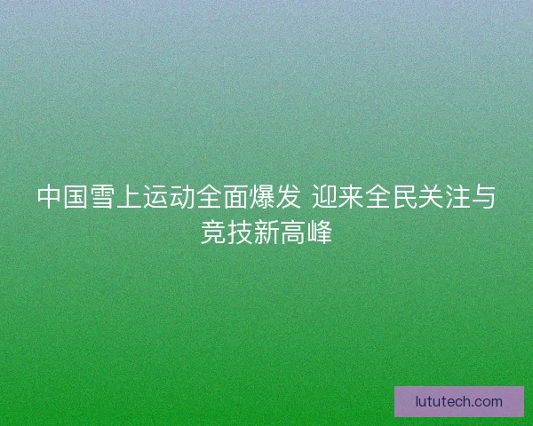中国雪上运动全面爆发 迎来全民关注与竞技新高峰