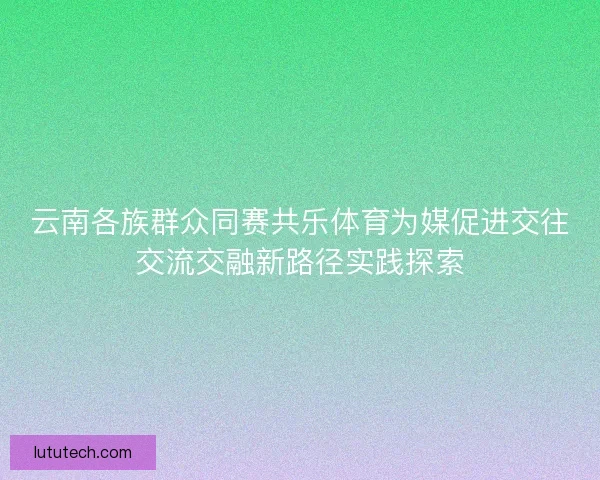 云南各族群众同赛共乐体育为媒促进交往交流交融新路径实践探索