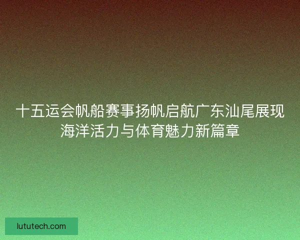 十五运会帆船赛事扬帆启航广东汕尾展现海洋活力与体育魅力新篇章